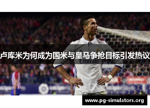 卢库米为何成为国米与皇马争抢目标引发热议