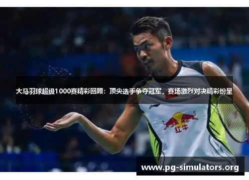 大马羽球超级1000赛精彩回顾：顶尖选手争夺冠军，赛场激烈对决精彩纷呈