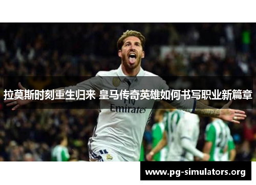 拉莫斯时刻重生归来 皇马传奇英雄如何书写职业新篇章