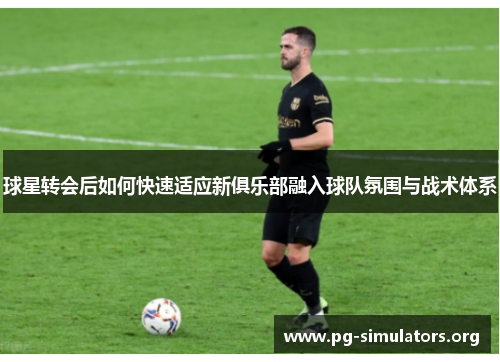 球星转会后如何快速适应新俱乐部融入球队氛围与战术体系