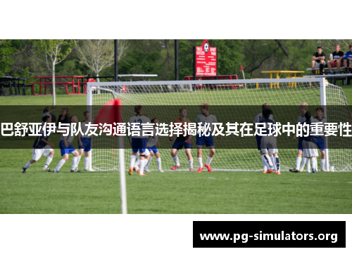 巴舒亚伊与队友沟通语言选择揭秘及其在足球中的重要性 巴舒亚伊与队友沟通语言选择揭秘及其在足球中的重要性