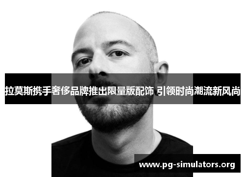 拉莫斯携手奢侈品牌推出限量版配饰 引领时尚潮流新风尚 拉莫斯携手奢侈品牌推出限量版配饰 引领时尚潮流新风尚