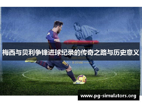 梅西与贝利争锋进球纪录的传奇之路与历史意义