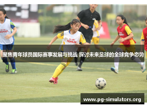 聚焦青年球员国际赛事发展与挑战 探讨未来足球的全球竞争态势